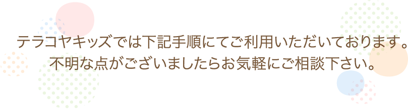 テラコヤキッズでは下記手順にてご利用いただいております。不明なことがありましたらすぐに教えますので、まずはお気軽にご相談いただきます様よろしくお願いいたします。