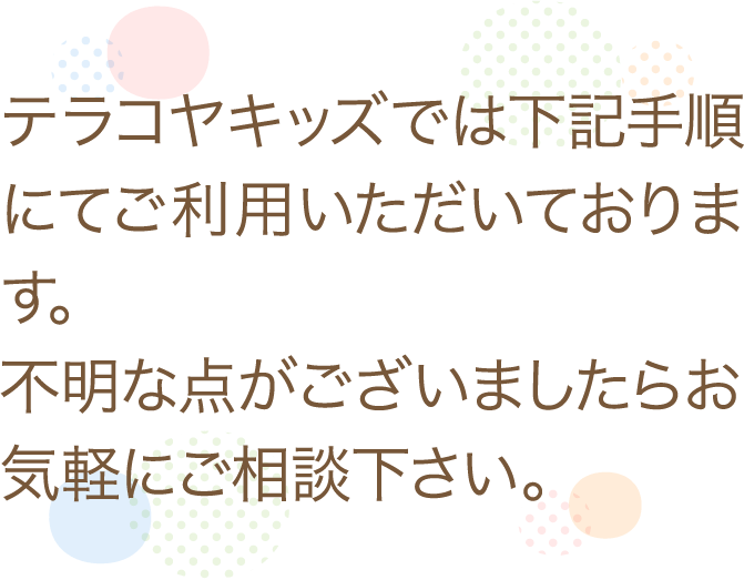 テラコヤキッズでは下記手順にてご利用いただいております。不明なことがありましたらすぐに教えますので、まずはお気軽にご相談いただきます様よろしくお願いいたします。