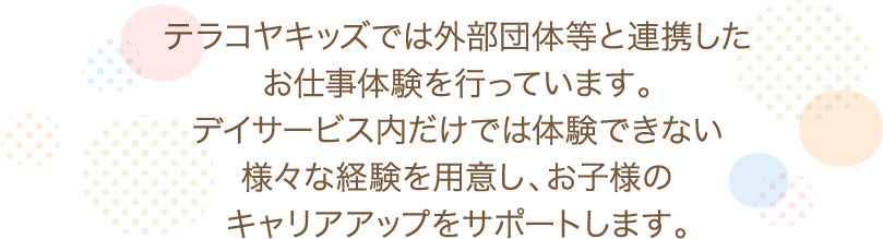 テラコヤキッズでは外部団体等と連携したお仕事体験を行っています。デイサービス内だけでは体験できない様々な経験を用意し、お子様のキャリアアップをサポートします。