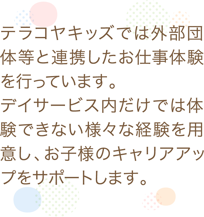 テラコヤキッズでは外部団体等と連携したお仕事体験を行っています。デイサービス内だけでは体験できない様々な経験を用意し、お子様のキャリアアップをサポートします。